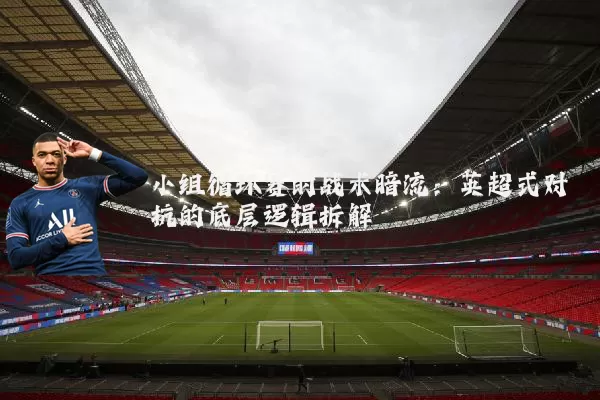 小组循环赛的战术暗流:英超式对抗的底层逻辑拆解